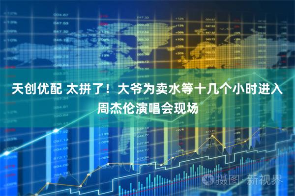 天创优配 太拼了！大爷为卖水等十几个小时进入周杰伦演唱会现场