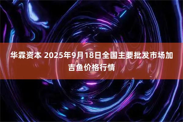 华霖资本 2025年9月18日全国主要批发市场加吉鱼价格行情