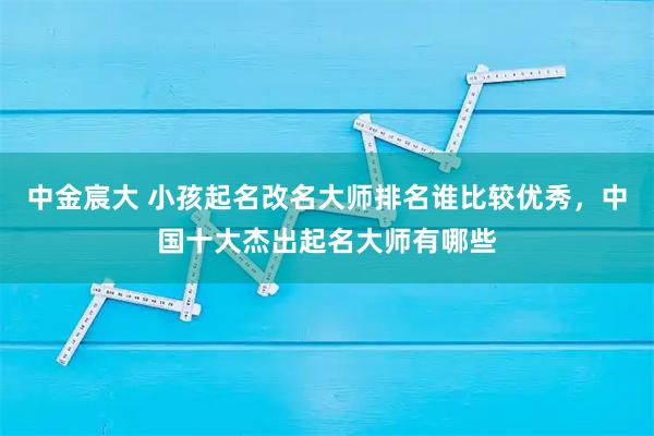 中金宸大 小孩起名改名大师排名谁比较优秀，中国十大杰出起名大师有哪些