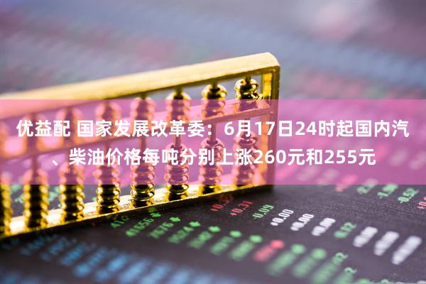 优益配 国家发展改革委：6月17日24时起国内汽、柴油价格每吨分别上涨260元和255元