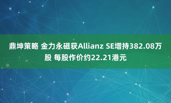 鼎坤策略 金力永磁获Allianz SE增持382.08万股 每股作价约22.21港元