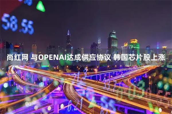 尚红网 与OPENAI达成供应协议 韩国芯片股上涨