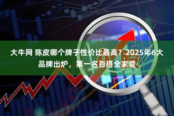 大牛网 陈皮哪个牌子性价比最高？2025年6大品牌出炉，第一名百搭全家爱