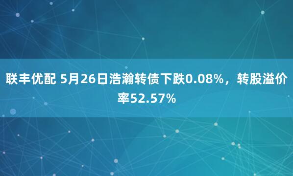 联丰优配 5月26日浩瀚转债下跌0.08%，转股溢价率52.57%
