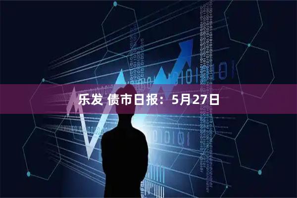 乐发 债市日报：5月27日