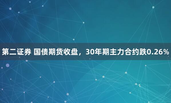 第二证券 国债期货收盘，30年期主力合约跌0.26%