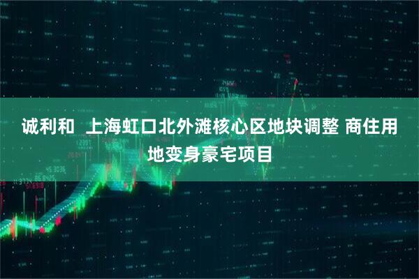 诚利和  上海虹口北外滩核心区地块调整 商住用地变身豪宅项目