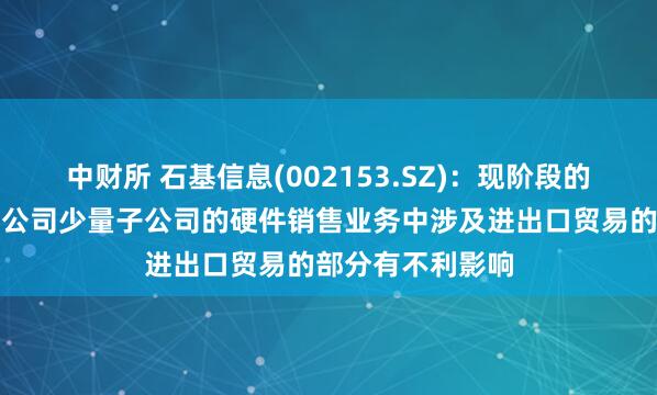 中财所 石基信息(002153.SZ)：现阶段的关税政策可能对公司少量子公司的硬件销售业务中涉及进出口贸易的部分有不利影响