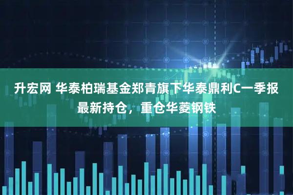 升宏网 华泰柏瑞基金郑青旗下华泰鼎利C一季报最新持仓，重仓华菱钢铁