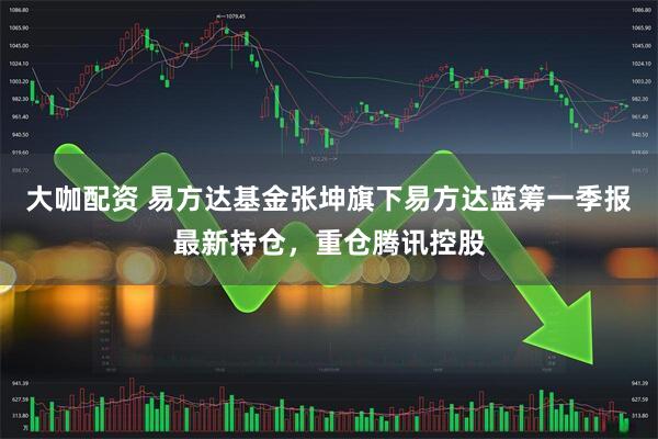 大咖配资 易方达基金张坤旗下易方达蓝筹一季报最新持仓，重仓腾讯控股