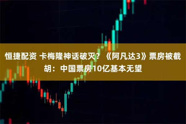 恒捷配资 卡梅隆神话破灭？《阿凡达3》票房被截胡：中国票房10亿基本无望