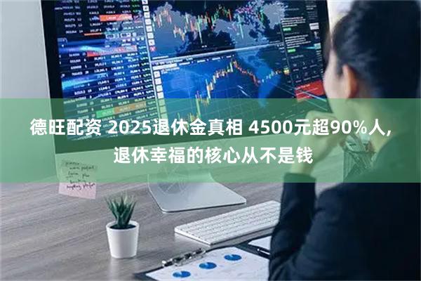 德旺配资 2025退休金真相 4500元超90%人, 退休幸福的核心从不是钱