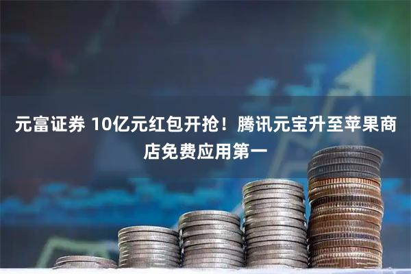 元富证券 10亿元红包开抢！腾讯元宝升至苹果商店免费应用第一