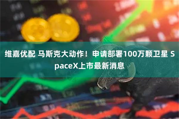 维嘉优配 马斯克大动作!申请部署100万颗卫星 SpaceX上市最新消息